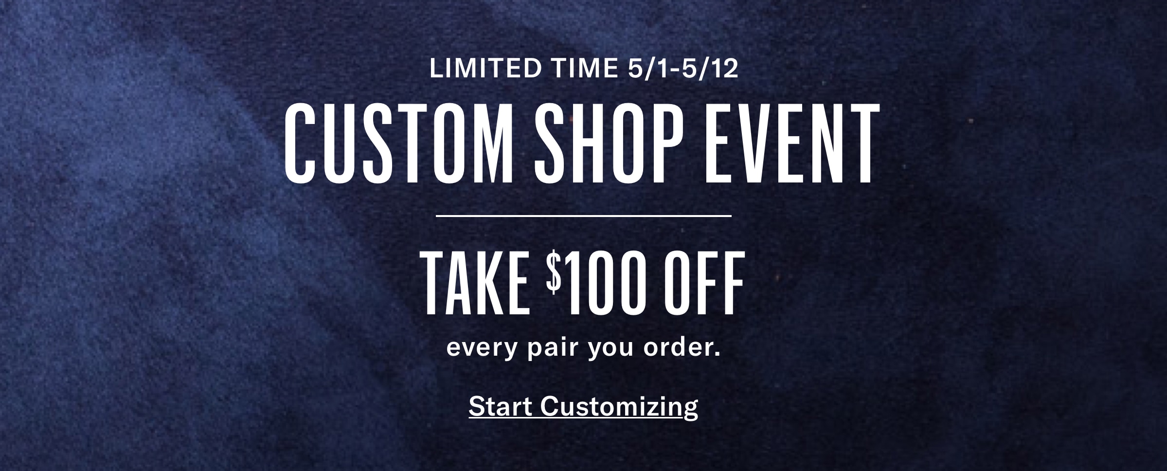 LIMITED TIME 5/1-5/12 CUSTOM SHOP EVENT TAKE $100 OFF every pair you order.
