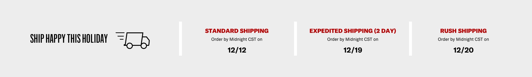 Ship Happy this Holiday - Standard shipping: order by midnight CST on 12/12, Expedited shipping (2 Day): order by midnight CST on 12/19, Rush shipping: order by midnight CST on 12/20