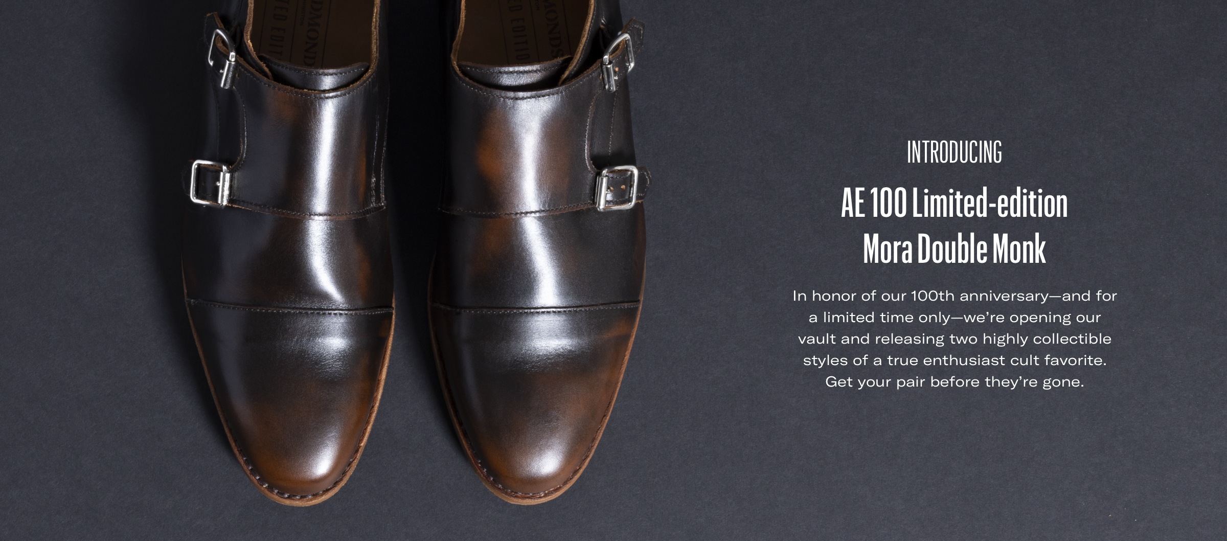 Introducing AE 100 Limited-edition
Mora Double Monk. In honor of our 100th anniversary—and for a limited time only—we’re opening our vault and releasing two highly collectible styles of a true enthusiast cult favorite. Get your pair before they’re gone.
