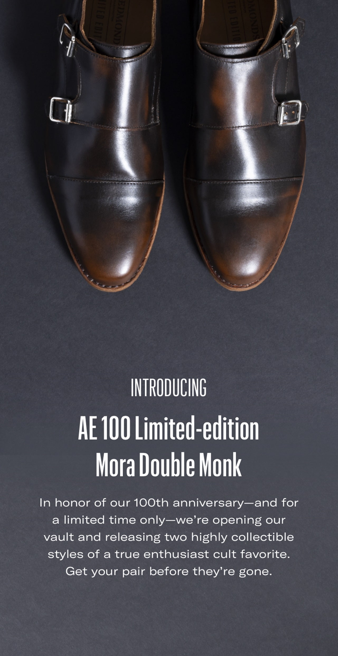 Introducing AE 100 Limited-edition  Mora Double Monk. In honor of our 100th anniversary—and for a limited time only—we’re opening our vault and releasing two highly collectible styles of a true enthusiast cult favorite. Get your pair before they’re gone.